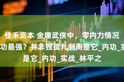佳禾资本 金庸武侠中，零内力情况下，哪门武功最强？并非独孤九剑而是它_内功_实战_林平之