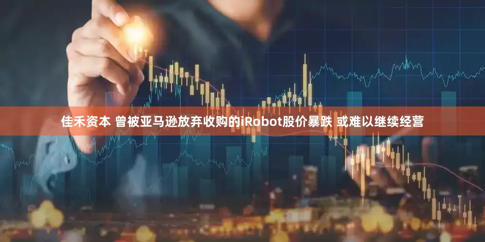佳禾资本 曾被亚马逊放弃收购的iRobot股价暴跌 或难以继续经营