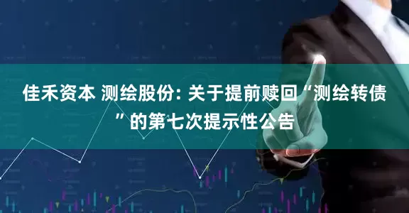 佳禾资本 测绘股份: 关于提前赎回“测绘转债”的第七次提示性公告