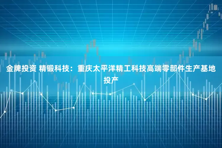 金牌投资 精锻科技：重庆太平洋精工科技高端零部件生产基地投产